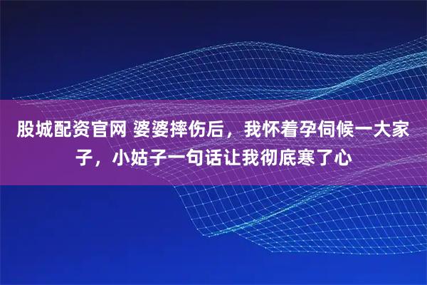 股城配资官网 婆婆摔伤后，我怀着孕伺候一大家子，小姑子一句话让我彻底寒了心