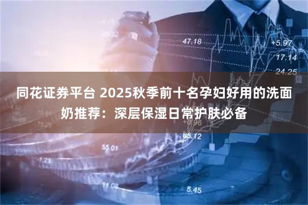 同花证券平台 2025秋季前十名孕妇好用的洗面奶推荐：深层保湿日常护肤必备