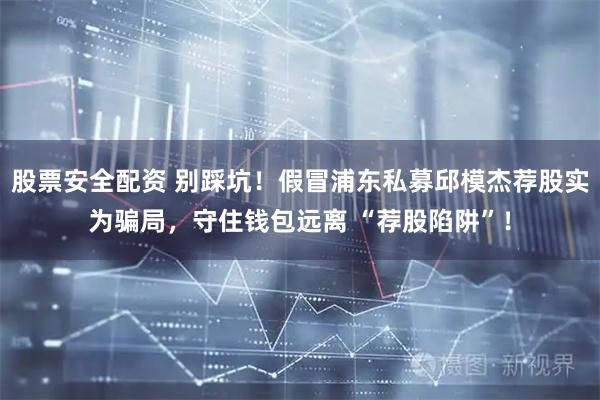 股票安全配资 别踩坑！假冒浦东私募邱模杰荐股实为骗局，守住钱包远离 “荐股陷阱”！