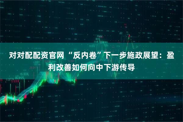 对对配配资官网 “反内卷”下一步施政展望：盈利改善如何向中下游传导