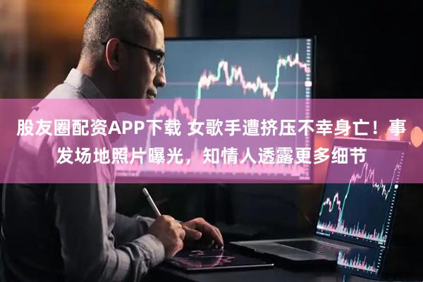 股友圈配资APP下载 女歌手遭挤压不幸身亡！事发场地照片曝光，知情人透露更多细节