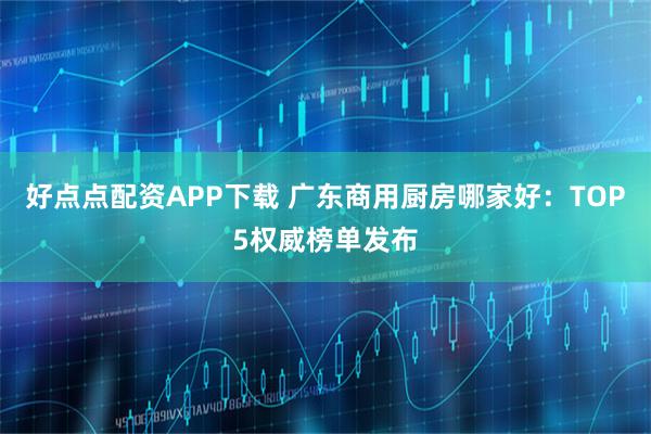 好点点配资APP下载 广东商用厨房哪家好：TOP5权威榜单发布