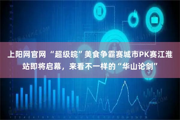 上阳网官网 “超级皖”美食争霸赛城市PK赛江淮站即将启幕，来看不一样的“华山论剑”