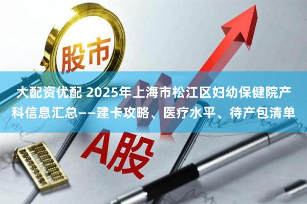 大配资优配 2025年上海市松江区妇幼保健院产科信息汇总——建卡攻略、医疗水平、待产包清单