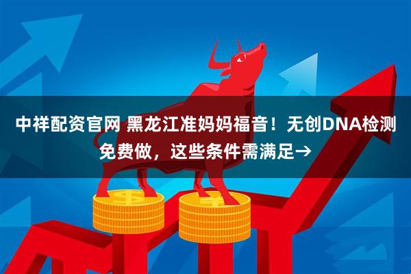 中祥配资官网 黑龙江准妈妈福音！无创DNA检测免费做，这些条件需满足→