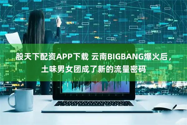 股天下配资APP下载 云南BIGBANG爆火后，土味男女团成了新的流量密码