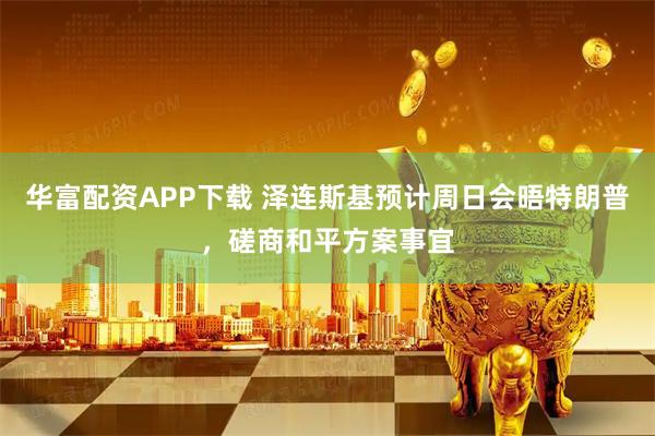 华富配资APP下载 泽连斯基预计周日会晤特朗普，磋商和平方案事宜
