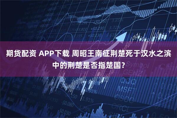 期货配资 APP下载 周昭王南征荆楚死于汉水之滨中的荆楚是否指楚国？