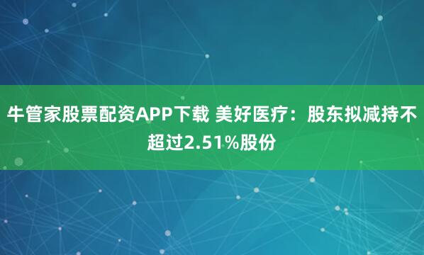 牛管家股票配资APP下载 美好医疗：股东拟减持不超过2.51%股份