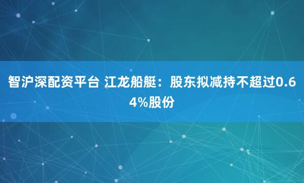 智沪深配资平台 江龙船艇：股东拟减持不超过0.64%股份