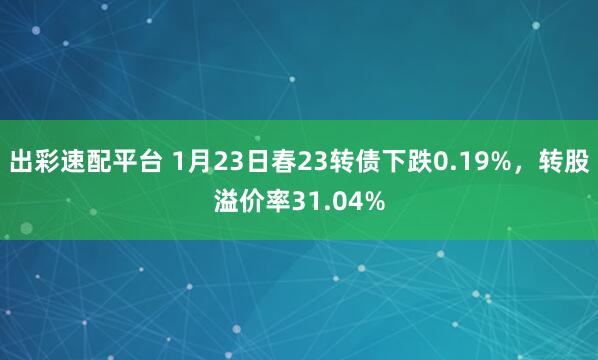 出彩速配平台 1月23日春23转债下跌0.19%，转股溢价率31.04%