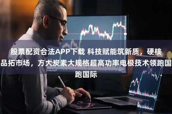 股票配资合法APP下载 科技赋能筑新质，硬核产品拓市场，方大炭素大规格超高功率电极技术领跑国际