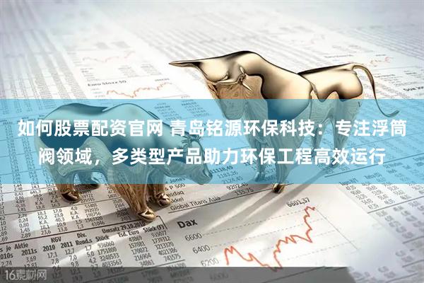 如何股票配资官网 青岛铭源环保科技：专注浮筒阀领域，多类型产品助力环保工程高效运行