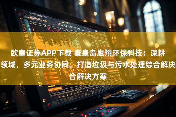 欧皇证券APP下载 秦皇岛鹰翔环保科技：深耕环保领域，多元业务协同，打造垃圾与污水处理综合解决方案