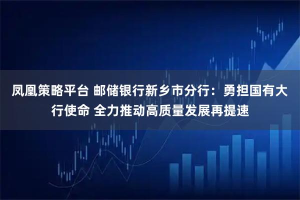 凤凰策略平台 邮储银行新乡市分行：勇担国有大行使命 全力推动高质量发展再提速